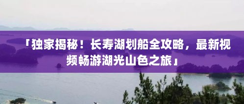 「独家揭秘！长寿湖划船全攻略，最新视频畅游湖光山色之旅」