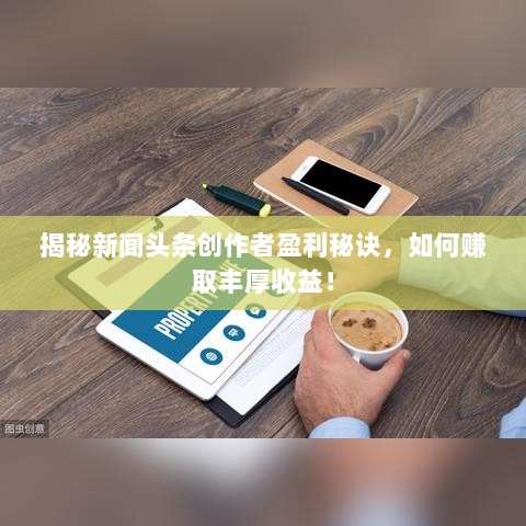 揭秘新闻头条创作者盈利秘诀，如何赚取丰厚收益！