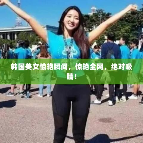 韩国美女惊艳瞬间，惊艳全网，绝对吸睛！