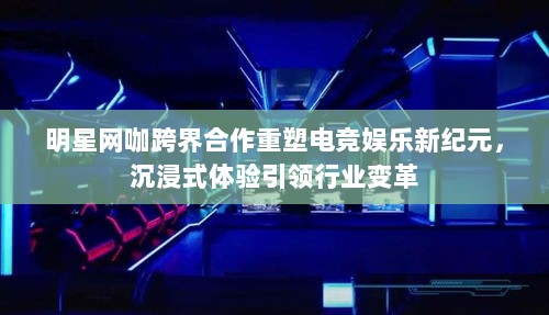 明星网咖跨界合作重塑电竞娱乐新纪元，沉浸式体验引领行业变革